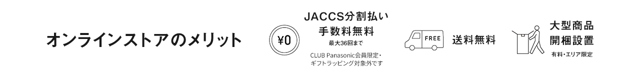 オンラインストアのメリット　0円 JACCS分割払い手数料無料　最大36回まで　CLUB Panasonic会員限定・ギフトラッピング対象外です　FREE 送料無料　大型商品開梱設置　有料・エリア限定