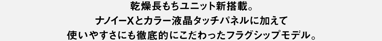 乾燥長もちユニット新搭載。 ナノイーXとカラー液晶タッチパネルに加えて 使いやすさにも徹底的にこだわったフラッグシップモデル。