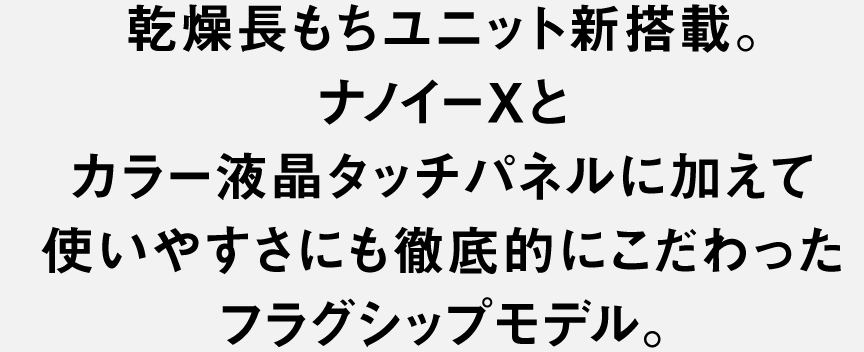 乾燥長もちユニット新搭載。 ナノイーXとカラー液晶タッチパネルに加えて 使いやすさにも徹底的にこだわったフラッグシップモデル。
