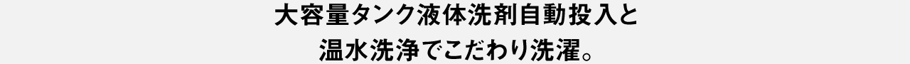 大容量タンク液体洗剤自動投入と温水洗浄でこだわり洗濯。