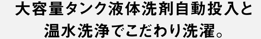 大容量タンク液体洗剤自動投入と温水洗浄でこだわり洗濯。