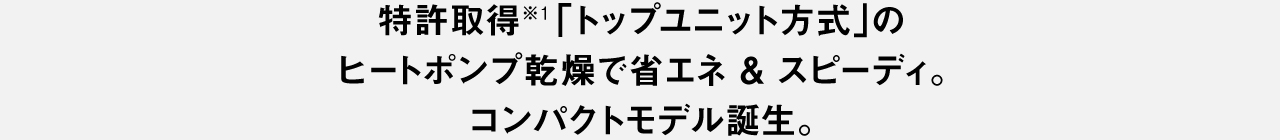 特許取得※1「トップユニット方式」のヒートポンプ乾燥で 省エネ＆スピーディ。 コンパクトモデル誕生。