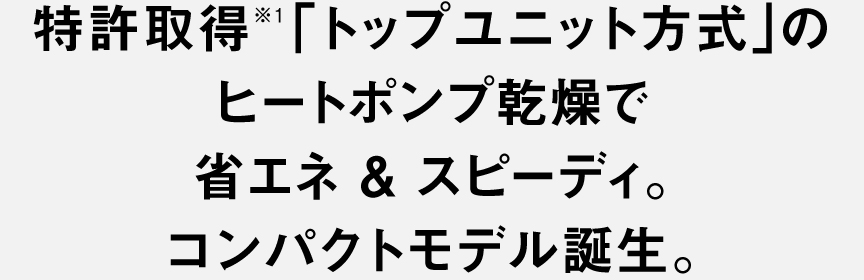 特許取得※1「トップユニット方式」のヒートポンプ乾燥で 省エネ＆スピーディ。 コンパクトモデル誕生。