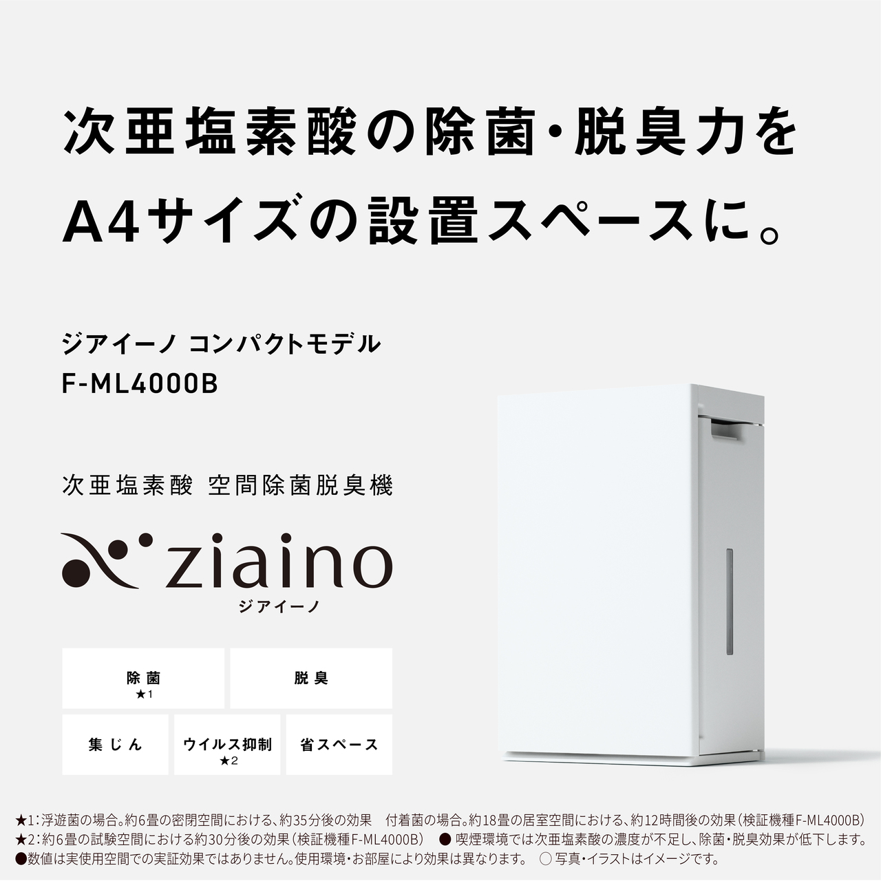 【次亜塩素酸の除菌・脱臭力をA4サイズの設置スペースに。ジアイーノ コンパクトモデル F-ML4000B　次亜塩素酸 空間除菌脱臭機 ジアイーノ】除菌★1、脱臭、集じん、ウイルス抑制★2、省スペース　★1：浮遊菌の場合。約6畳の密閉空間における、約35分後の効果　付着菌の場合。約18畳の居室空間における、 約12時間後の効果(検証機種：F-ML4000B)★2：約6畳の試験空間における約30分後の効果(検証機種：F-ML4000B)　●喫煙環境では次亜塩素酸の濃度が不足し、除菌・脱臭効果が低下します。●数値は実使用空間での実証効果ではありません。使用環境・お部屋により効果は異なります。○写真・イラストはイメージです。