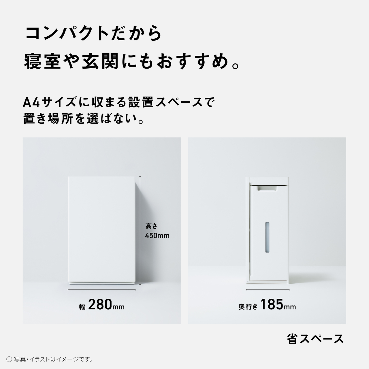 【コンパクトだから寝室や玄関にもおすすめ。】A4サイズに収まる設置スペースで置き場所を選ばない。高さ450mm、幅 280mm、奥行き185mm　省スペース　○写真・イラストはイメージです。