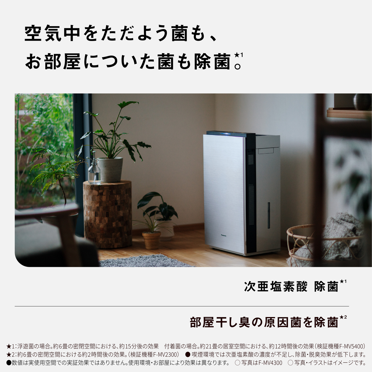 【空気中をただよう菌も、お部屋についた菌も除菌★1。】次亜塩素酸 除菌★1　部屋干し臭の原因菌を除菌★2　★1：浮遊菌の場合。約6畳の密閉空間における、約15分後の効果　付着菌の場合。約21畳の居室空間における、約12時間後の効果 (検証機種：F-MV5400)★2：約6畳の密閉空間における約2時間後の効果。(検証機種：F-MV2300)喫煙環境では次亜塩素酸の濃度が不足し、除菌・脱臭効果が低下します。●数値は実使用空間での実証効果ではありません。使用環境・お部屋により効果は異なります。○写真はF-MV4300○写真・イラストはイメージです。