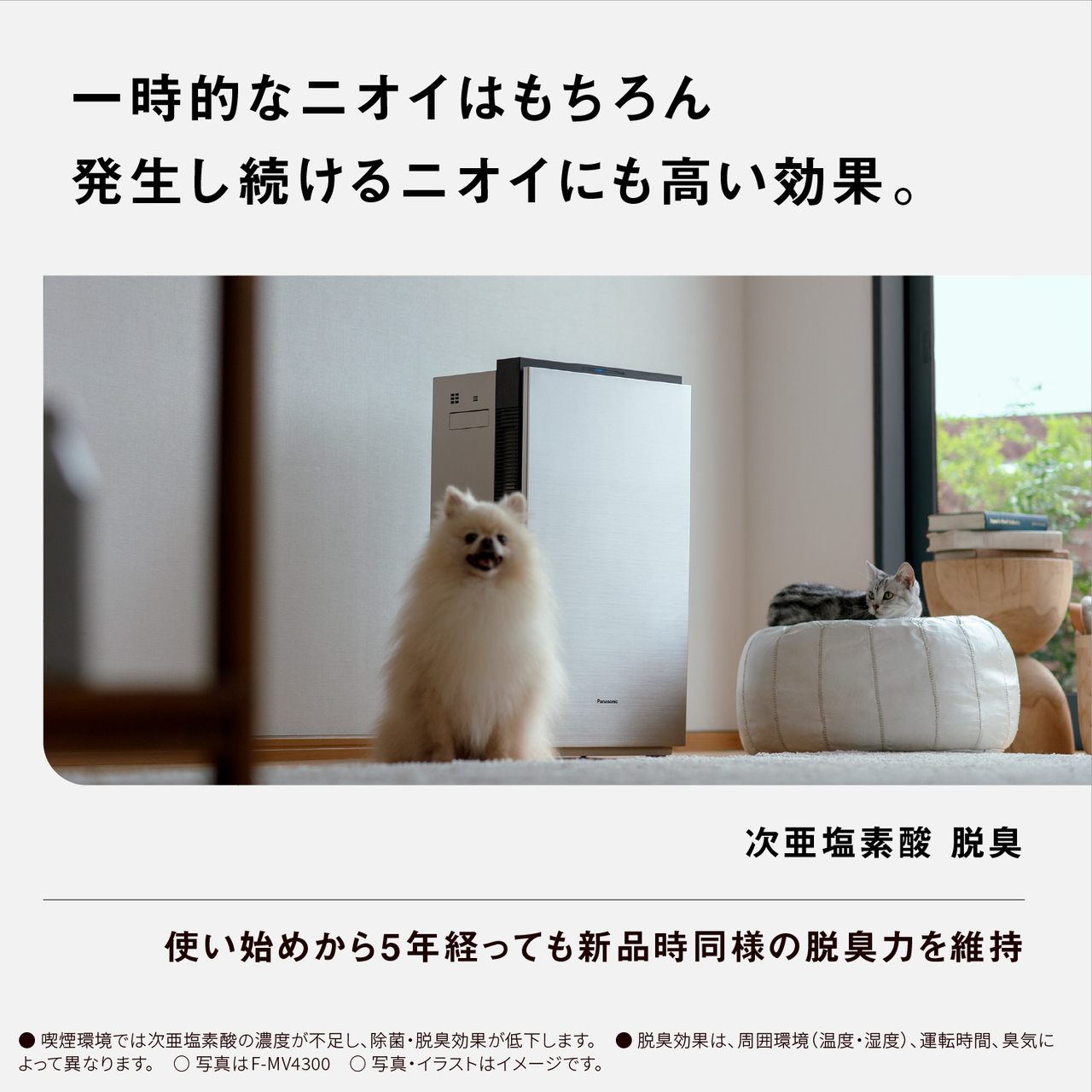 【一時的なニオイはもちろん発生し続けるニオイにも高い効果。】 次亜塩素酸 脱臭　使い始めから5年経っても新品時同様の脱臭力を維持　●喫煙環境では次亜塩素酸の濃度が不足し、除菌・脱臭効果が低下します。脱臭効果は、周囲環境(温度・湿度)、運転時間、臭気によって異なります。○写真はF-MV4300○写真・イラストはイメージです。