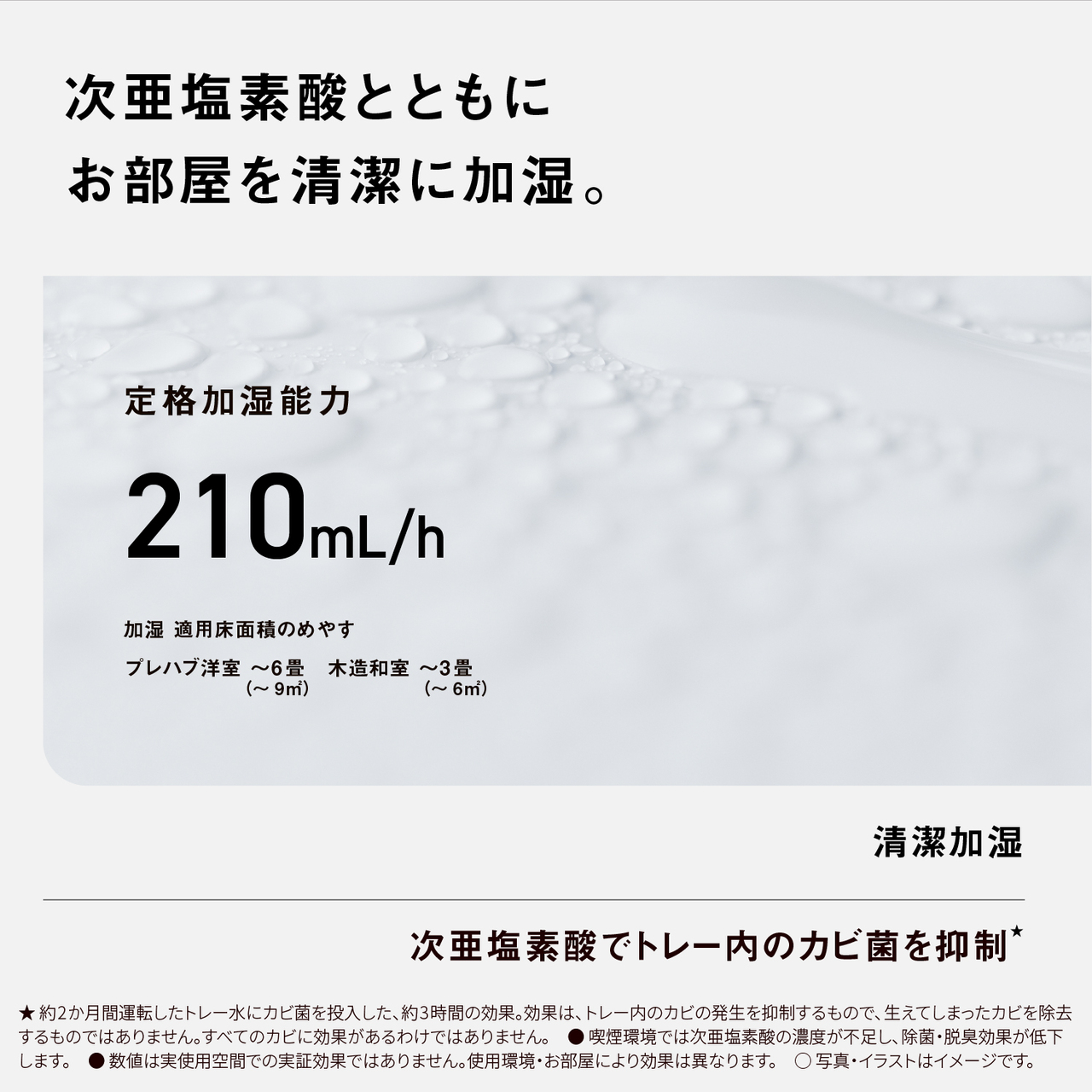 【次亜塩素酸とともにお部屋を清潔に加湿。】定格加湿能力210mL/h、加湿 適用床面積のめやす プレハブ洋室~6畳(~9m2)、木造和室~3畳(~6m2)　清潔加湿　次亜塩素酸でトレー内のカビ菌を抑制★　★約2か月間運転したトレー水にカビ菌を投入した、約3時間の効果。効果は、トレー内のカビの発生を抑制するもので、生えてしまったカビを除去するものではありません。すべてのカビに効果があるわけではありません。●喫煙環境では次亜塩素酸の濃度が不足し、除菌・脱臭効果が低下します。●数値は実使用空間での実証効果ではありません。使用環境・お部屋により効果は異なります。○写真・イラストはイメージです。
