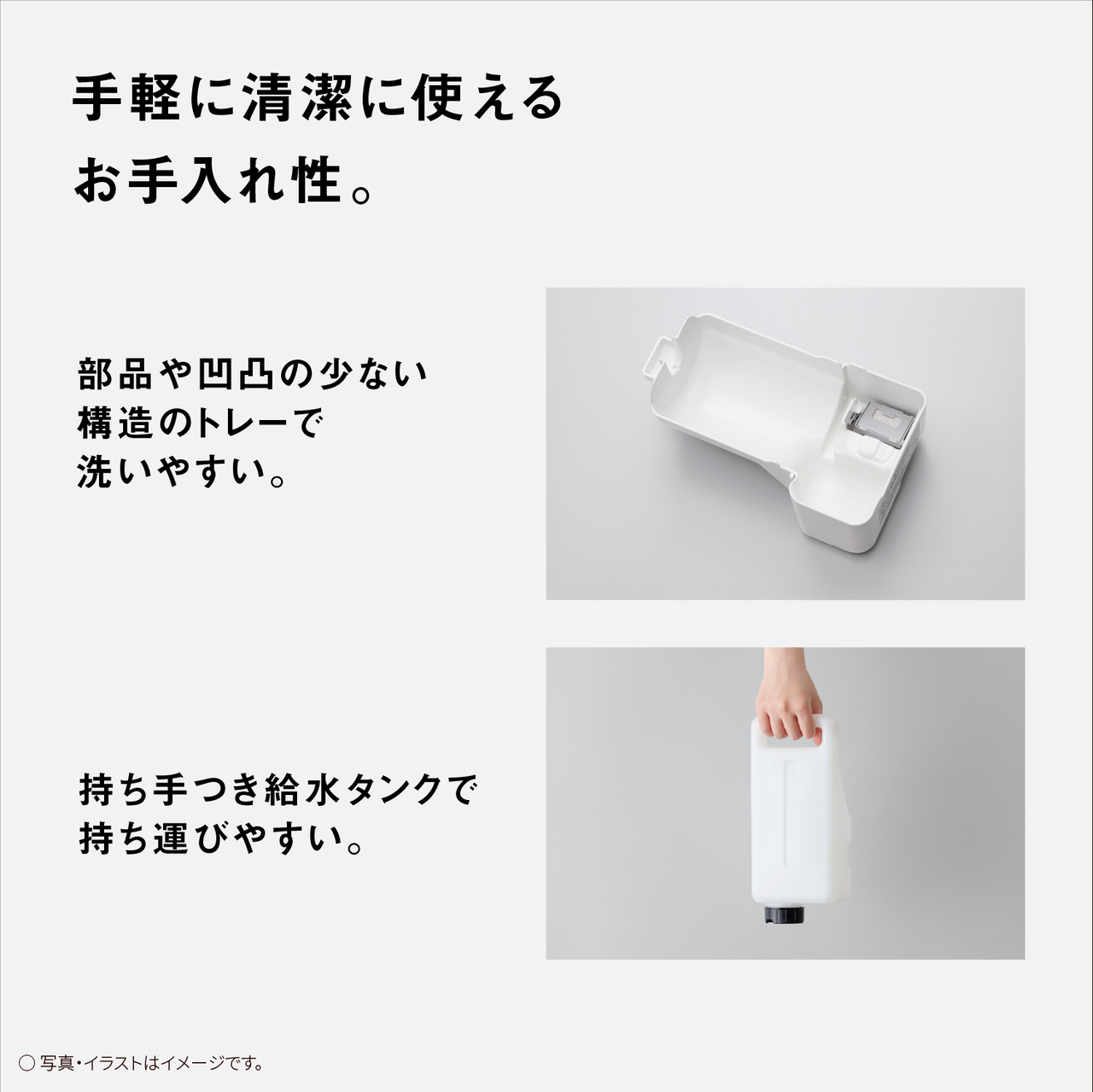 【手軽に清潔に使えるお手入れ性。】部品や凹凸の少ない構造のトレーで洗いやすい。持ち手つき給水タンクで持ち運びやすい。○写真・イラストはイメージです。