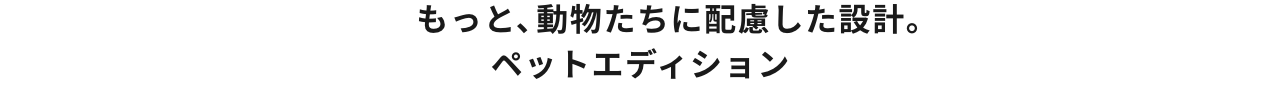 もっと、動物たちに配慮した設計。ペットエディション