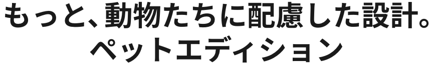 もっと、動物たちに配慮した設計。ペットエディション