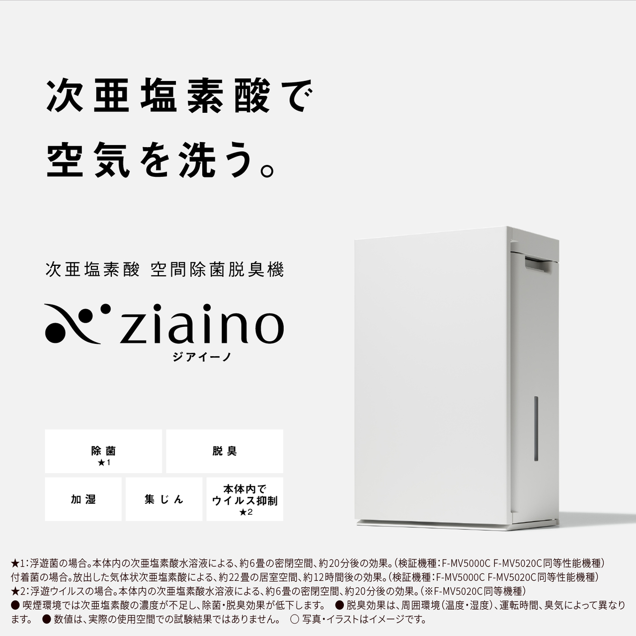   【次亜塩素酸で空気を洗う。次亜塩素酸 空間除菌脱臭機 ジアイーノ】除菌★1、脱臭、加湿、集じん、本体内でウイルス抑制★2　★1：浮遊菌の場合。本体内の次亜塩素酸水溶液による、約6畳の密閉空間、約20分後の効果。(検証機種：F-MV5000C F-MV5020C同等機種)付着菌の場合。放出した気体状次亜塩素酸による、約22畳の居室空間、約12時間後の効果。(検証機種：F-MV5000C F-MV5020C同等機種)★2：浮遊ウイルスの場合。本体内の次亜塩素酸水溶液による、約6畳の密閉空間、約20分後の効果。(※F-MV5020C同等機種)●喫煙環境では次亜塩素酸の濃度が不足し、除菌・脱臭効果が低下します。●脱臭効果は、周囲環境(温度・湿度)、運転時間、臭気によって異なります。●数値は、実際の使用空間での試験結果ではありません。○写真・イラストはイメージです。    