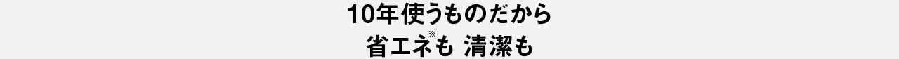 10年使うものだから　省エネも清潔も