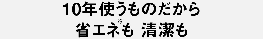 10年使うものだから　省エネも清潔も