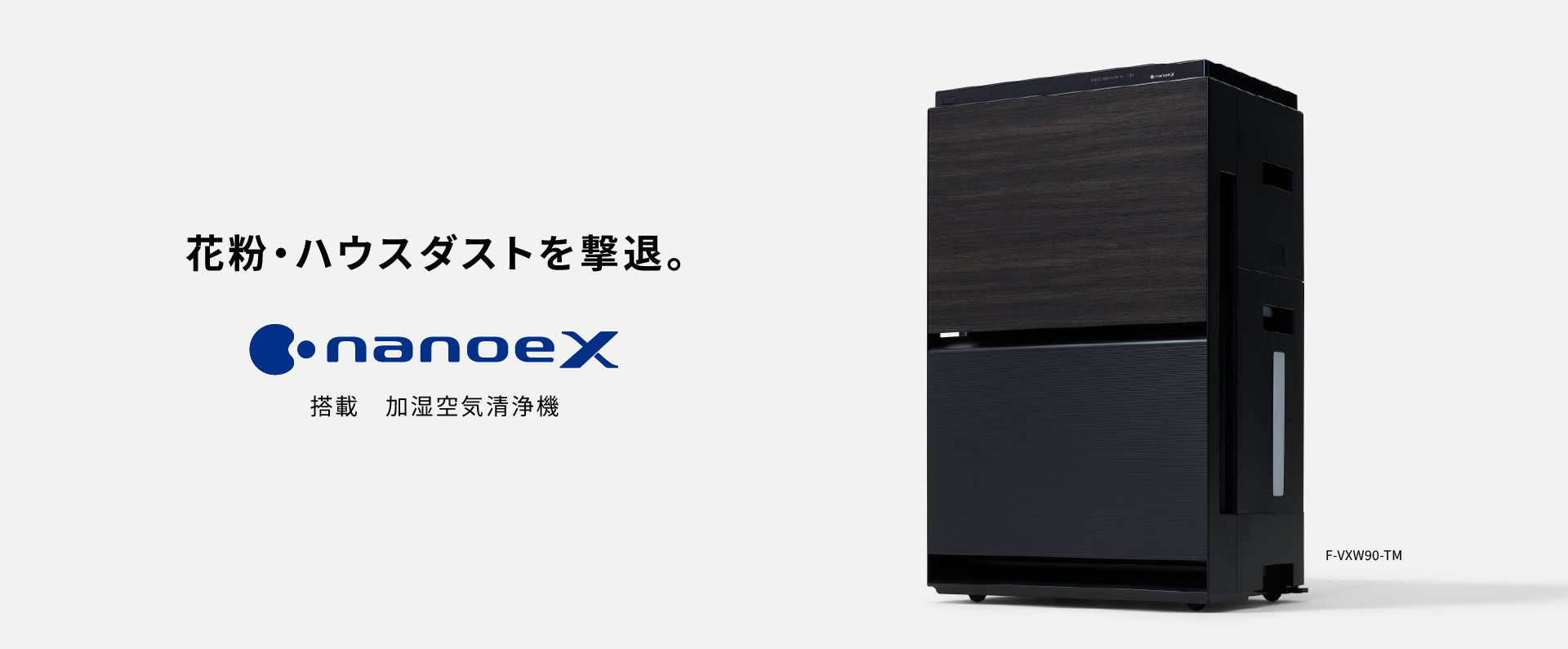 空気清浄機のメインビジュアルです。花粉・ハウスダストを撃退。 ナノイーX搭載 加湿空気清浄機 F-VXW90の品番ページにリンクします。