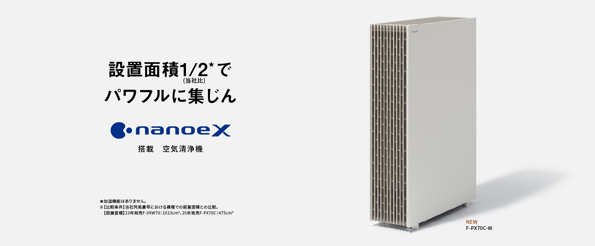 空気清浄機のメインビジュアルです。設置面積1/2でパワフルに集じん ナノイーX搭載 空気清浄機 F-PX70Cの品番ページにリンクします。