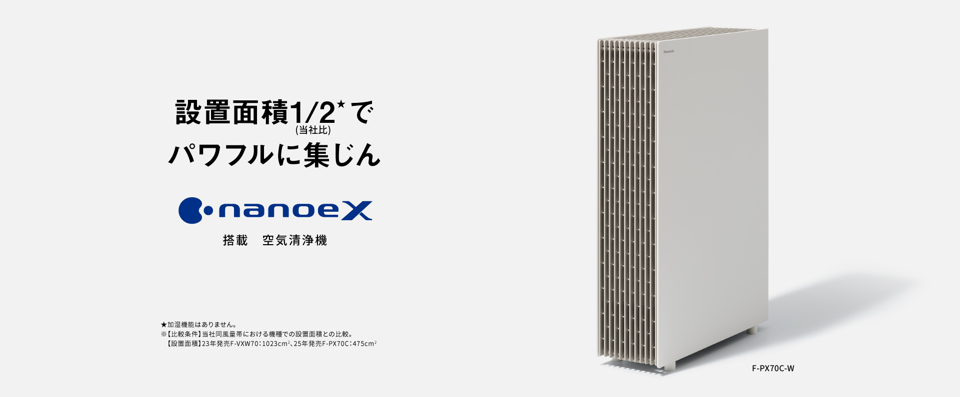 空気清浄機のメインビジュアルです。設置面積1/2でパワフルに集じん ナノイーX搭載 空気清浄機 F-PX70Cの品番ページにリンクします。