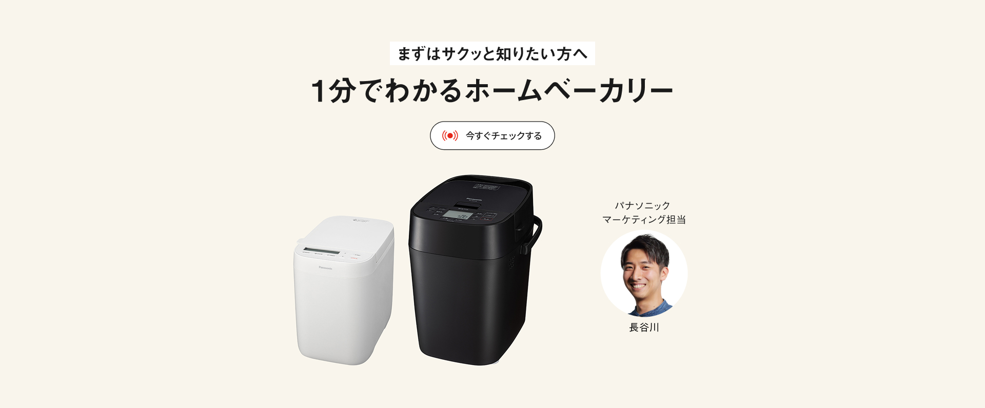 まずはサクッと知りたい方へ 1分でわかるホームベーカリー 今すぐチェックする パナソニックマーケティング担当 長谷川