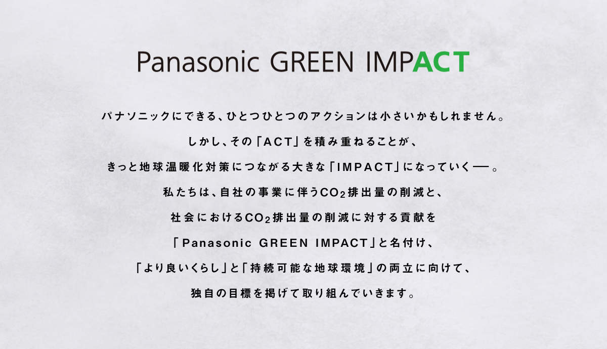 Panasonic GREEN IMPACT パナソニックにできる、ひとつひとつのアクションは小さいかもしれません。しかし、その「ACT」を積み重ねることが、きっと地球温暖化対策につながる大きな「IMPACT」になっていく。私たちは、自社の事業に伴うCO2排出量の削減と、社会におけるCO2排出量の削減に対する貢献を「Panasonic GREEN IMPACT」と名付け、「より良いくらし」と「持続可能な地球環境」の両立に向けて、独自の目標を掲げて取り組んでいきます。