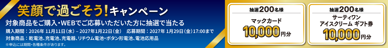 笑顔で過ごそう！キャンペーン。対象商品をご購入・WEB応募いただいた方に抽選で当たる。購入期間：2026年11月11日（水）～2027年1月22日（金）。応募期間：2027年1月29日（金）17:00まで。対象商品：乾電池、充電池、充電器、リチウム電池・ボタン形電池、電池応用品。抽選200名様、マックカード10,000円分。抽選200名様、サーティワンアイスクリームギフト券10,000円分。※申し込みには期間・各種条件があります。