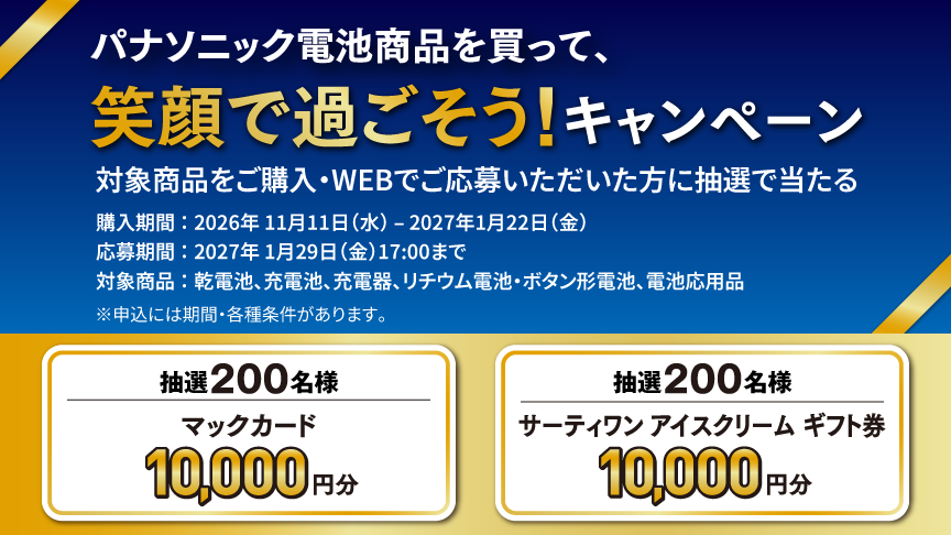 笑顔で過ごそう！キャンペーン。対象商品をご購入・WEB応募いただいた方に抽選で当たる。購入期間：2026年11月11日（水）～2027年1月22日（金）。応募期間：2027年1月29日（金）17:00まで。対象商品：乾電池、充電池、充電器、リチウム電池・ボタン形電池、電池応用品。抽選200名様、マックカード10,000円分。抽選200名様、サーティワンアイスクリームギフト券10,000円分。※申し込みには期間・各種条件があります。