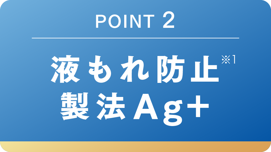 POINT 2 液もれ防止※1 製法Ag+