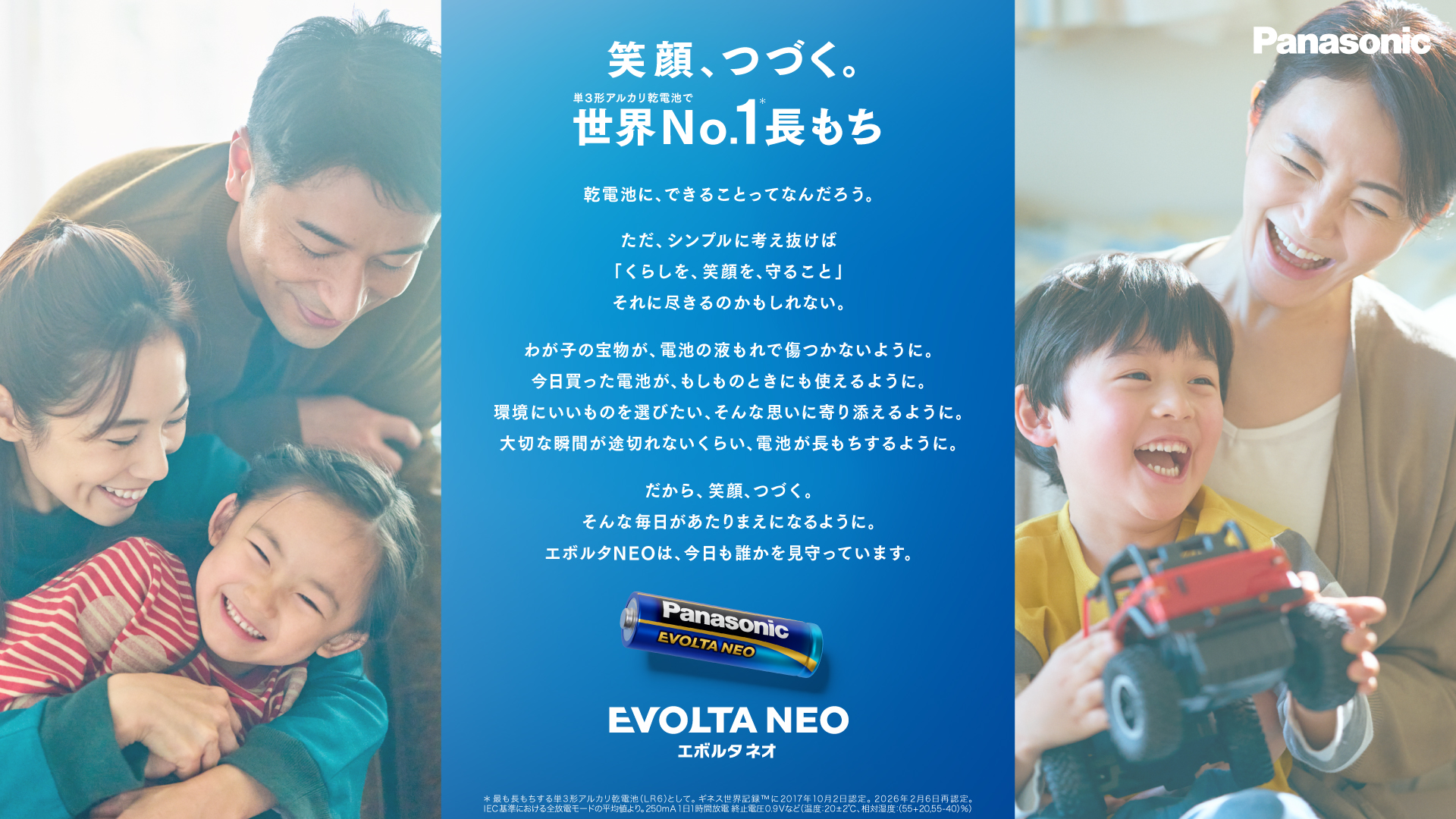 笑顔、つづく。単3系アルカリ乾電池で世界No.1長もち＊。乾電池にできることってなんだろう。ただ、シンプルに考え抜けば「くらしを、笑顔を、守ること」それに尽きるのかもしれない。わが子の宝物が、電池の液もれで傷つかないように。今日買った電池が、もしものときにも使えるように。環境にいいものを選びたい。そんな思いに寄り添えるように。大切な瞬間が途切れないくらい、電池が長もちするように。だから、笑顔、つづく。そんな毎日があたりまえになるように。エボルタNEOは、今日も誰かを見守っています。エボルタネオ。＊最も長もちする単3形アルカリ乾電池(LR6)として。ギネス世界記録™に2017年10月2日認定。2025年2月28日再認定。IEC基準における全放電モードの平均値より。250mA 1日1時間放電 終止電圧0.9Vなど（温度：20±2℃、相対湿度：(55+20,55-40)%）