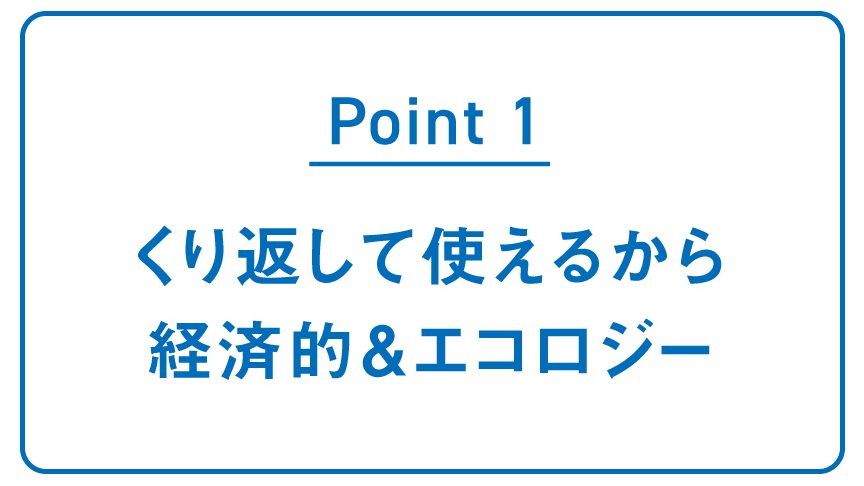 POINT1 くり返して使えるから 経済的＆エコロジー