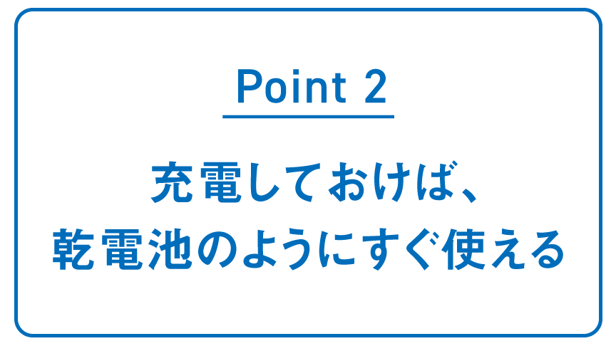 POINT2 充電しておけば、 乾電池のように すぐ使える