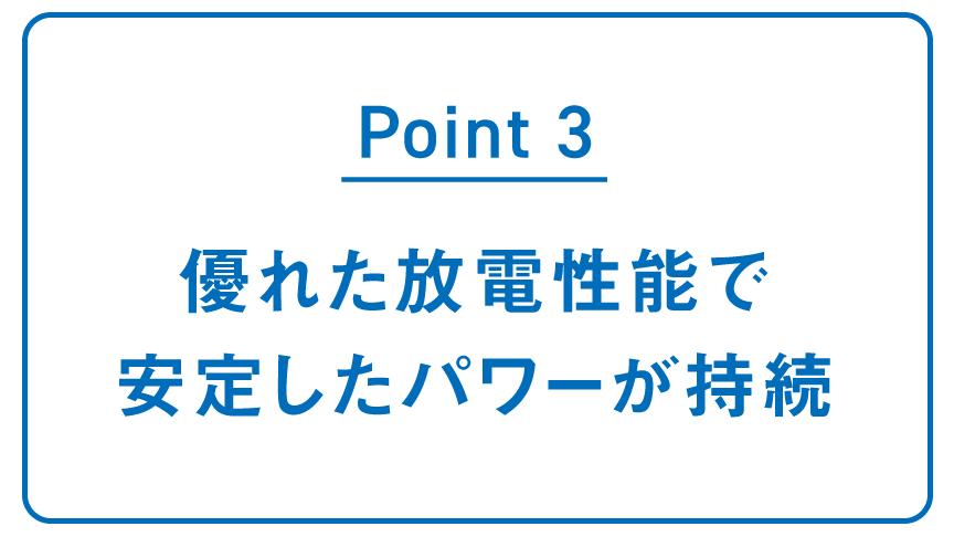 POINT3 優れた放電性能で 安定したパワーが持続
