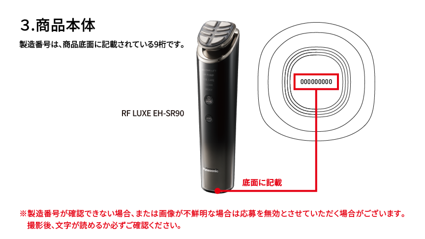 3.商品本体 製造番号は、商品底面に記載されている9桁です。 RF LUXE EH-SR90 底面に記載 ※製造番号が確認できない場合、または画像が不鮮明な場合は応募を無効とさせていただく場合がございます。撮影後、文字が読めるか必ずご確認ください。