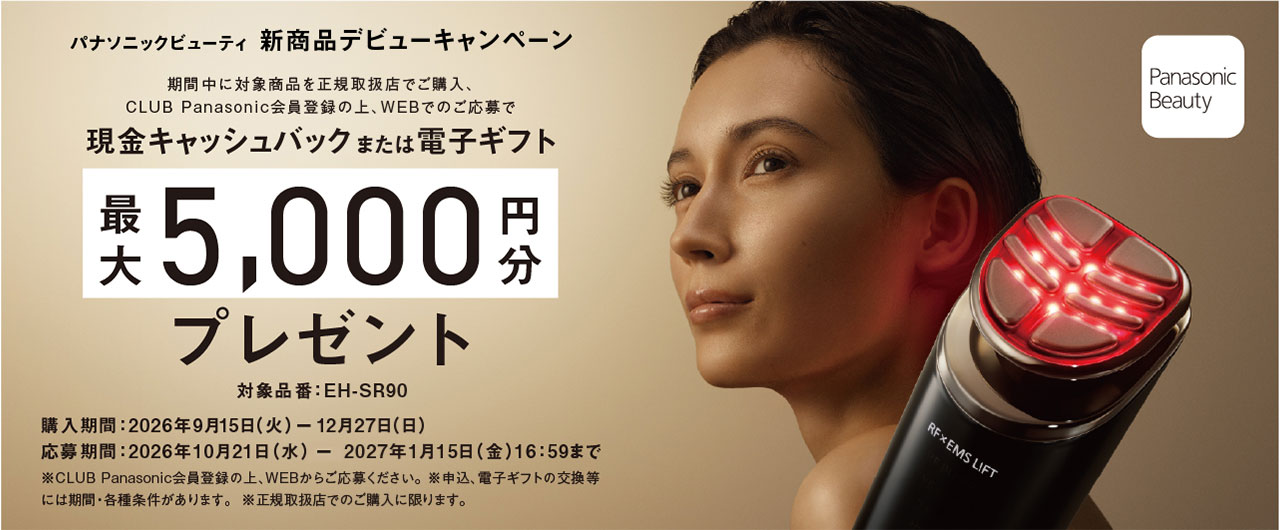 パナソニックビューティ 新商品デビューキャンペーン 期間中に対象商品を正規取扱店でご購入、CLUB Panasonic会員登録の上、WEBでのご応募で現金キャッシュバックまたは電子ギフト最大5,000円分プレゼント 対象品番：EH-SR90 購入期間：2026年9月15日（火）－12月27日（日） 応募期間：2026年10月21日（水）－2027年1月15日（金）16:59まで ※CLUB Panasonic会員登録の上、WEBからご応募ください。 ※申込、電子ギフトの交換等には期間・各種条件があります。 ※正規取扱店でのご購入に限ります。