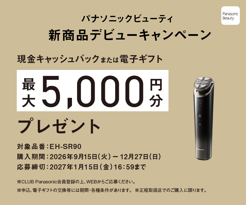 パナソニックビューティ 新商品デビューキャンペーン 期間中に対象商品を正規取扱店でご購入、CLUB Panasonic会員登録の上、WEBでのご応募で現金キャッシュバックまたは電子ギフト最大5,000円分プレゼント 対象品番：EH-SR90 購入期間：2026年9月15日（火）－12月27日（日） 応募期間：2026年10月21日（水）－2027年1月15日（金）16:59まで ※CLUB Panasonic会員登録の上、WEBからご応募ください。 ※申込、電子ギフトの交換等には期間・各種条件があります。 ※正規取扱店でのご購入に限ります。