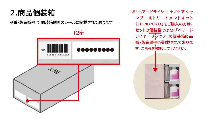 2.商品個装箱 品番・製造番号は、個装箱側面のシールに記載されております。 12桁 ※「ヘアードライヤー ナノケア シャンプー＆トリートメントキット（EH-NB70KT）」をご購入の方は、セットの個装箱ではなく「ヘアードライヤー ナノケア」の個装箱に品番・製造番号が記載されております。こちらを撮影してください。