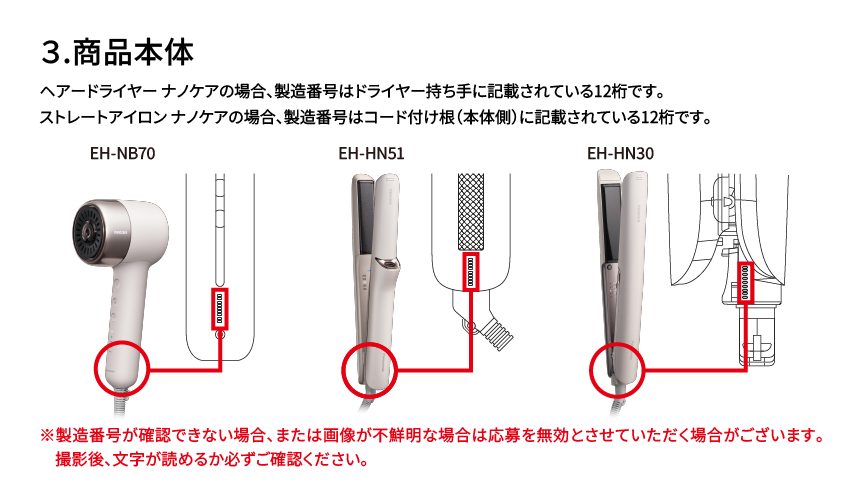 3.商品本体 ヘアードライヤー ナノケアの場合、製造番号はドライヤー持ち手に記載されている12桁です。 ストレートアイロン ナノケアの場合、製造番号はコード付け根（本体側）に記載されている12桁です。 EH-NB70 EH-HN51 EH-HN30 ※製造番号が確認できない場合、または画像が不鮮明な場合は応募を無効とさせていただく場合がございます。撮影後、文字が読めるか必ずご確認ください。