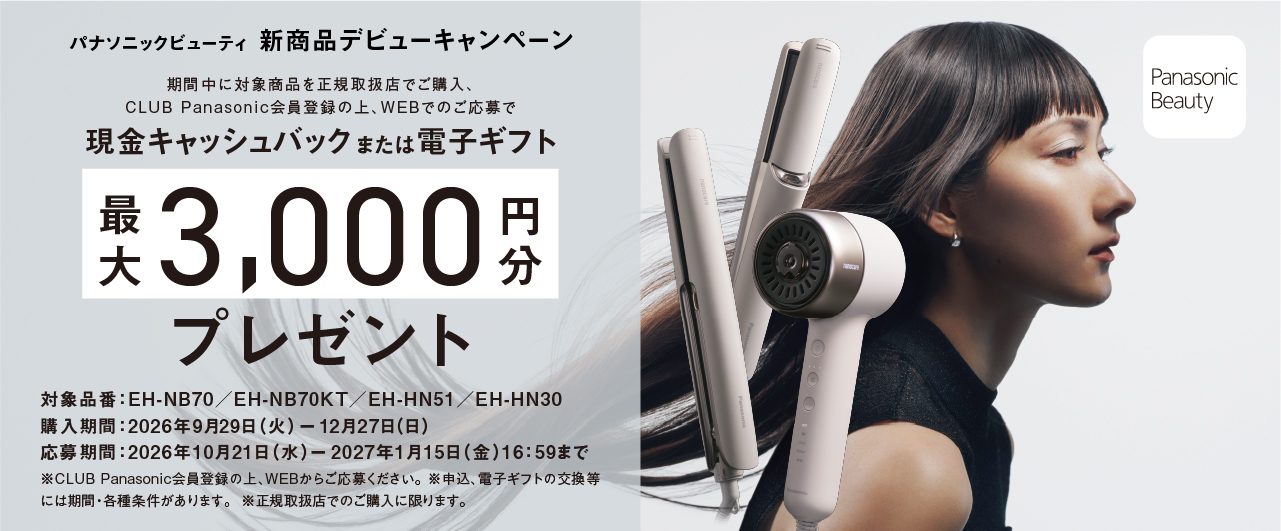 パナソニックビューティ 新商品デビューキャンペーン 期間中に対象商品を正規取扱店でご購入、CLUB Panasonic会員登録の上、WEBでのご応募で現金キャッシュバックまたは電子ギフト最大3000円分プレゼント 対象品番：EH-NB70/EH-NB70KT/EH-HN51/EH-HN30 購入期間：2026年9月29日（火）－12月27日（日） 応募期間：2026年10月21日（水）－2027年1月15日（金）16:59まで ※CLUB Panasonic会員登録の上、WEBからご応募ください。※申込、電子ギフトの交換等には期間・各種条件があります。※正規取扱店でのご購入に限ります。 Panasonic Beauty