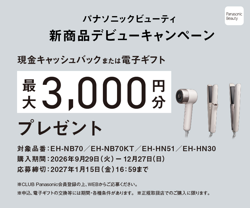 パナソニックビューティ 新商品デビューキャンペーン 期間中に対象商品を正規取扱店でご購入、CLUB Panasonic会員登録の上、WEBでのご応募で現金キャッシュバックまたは電子ギフト最大3000円分プレゼント 対象品番：EH-NB70/EH-NB70KT/EH-HN51/EH-HN30 購入期間：2026年9月29日（火）－12月27日（日） 応募期間：2026年10月21日（水）－2027年1月15日（金）16:59まで ※CLUB Panasonic会員登録の上、WEBからご応募ください。※申込、電子ギフトの交換等には期間・各種条件があります。※正規取扱店でのご購入に限ります。 Panasonic Beauty