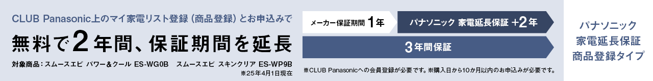 CLUB Panasonic上のマイ家電リスト登録（商品登録）とお申込みで無料で2年間、保証期間を延長 メーカー保証期間1年 パナソニック 家電延長保証＋2年 3年間保証 対象商品：スムースエピ パワー＆クール ES-WG0B、スムースエピ スキンクリア ES-WP9B（※25年4月1日現在） ※CLUB Panasonicへの会員登録が必要です。※購入日から10か月以内のお申込みが必要です。パナソニック 家電延長保証 商品登録タイプ