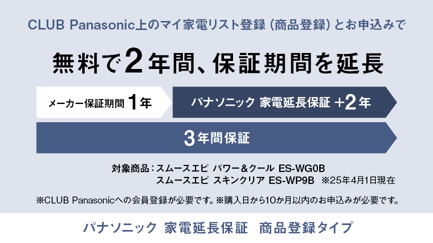 CLUB Panasonic上のマイ家電リスト登録（商品登録）とお申込みで無料で2年間、保証期間を延長 メーカー保証期間1年 パナソニック 家電延長保証＋2年 3年間保証 対象商品：スムースエピ パワー＆クール ES-WG0B、スムースエピ スキンクリア ES-WP9B（※25年4月1日現在） ※CLUB Panasonicへの会員登録が必要です。※購入日から10か月以内のお申込みが必要です。パナソニック 家電延長保証 商品登録タイプ