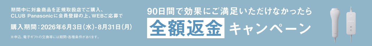 期間中に対象商品を正規取扱店で購入、CLUB Panasonicに会員登録の上、WEBご応募で購入期間：2026年6月3日（水）-8月31日（月）※申込・電子ギフトの交換等には期間・各種条件があります。 90日間で効果にご満足いただけなかったら全額返金キャンペーン