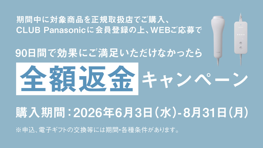 期間中に対象商品を正規取扱店で購入、CLUB Panasonicに会員登録の上、WEBご応募で購入期間：2026年6月3日（水）-8月31日（月）※申込・電子ギフトの交換等には期間・各種条件があります。 90日間で効果にご満足いただけなかったら全額返金キャンペーン