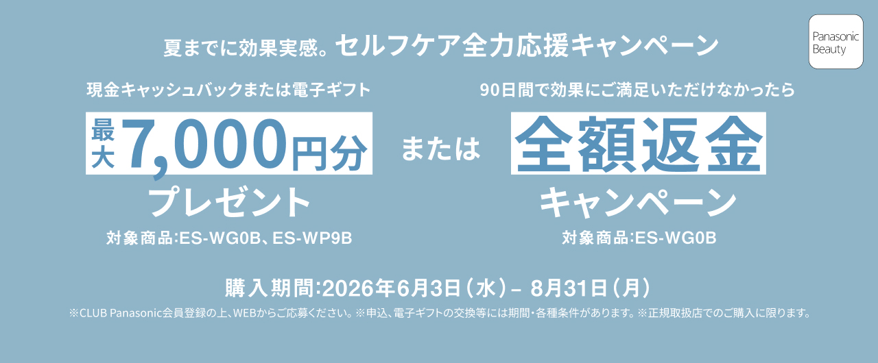 夏までに効果実感。セルフケア全力応援キャンペーン 現金キャッシュバックまたは電子ギフト 最大7,000円分プレゼント 対象商品：ES-WG0B、ES-WP9B または90日間で効果にご満足いただけなかったら全額返金キャンペーン 対象商品：ES-WG0B 購入期間：2026年6月3日（水）-8月31日（月） ※CLUB Panasonic会員登録の上、WEBからご応募ください。※申込、電子ギフトの交換等には期間・各種条件があります。※正規取扱店でのご購入に限ります。 Panasonic Beauty