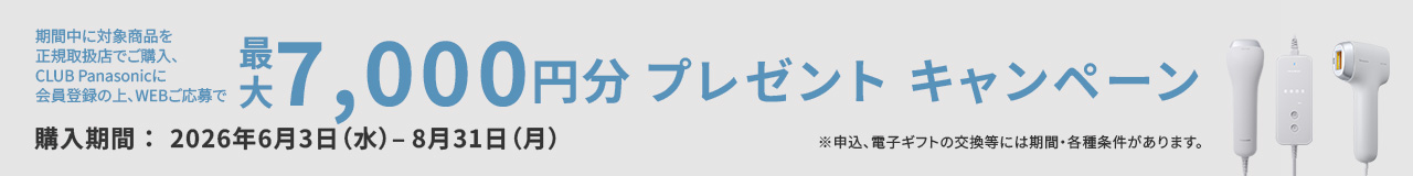 期間中に対象商品を正規取扱店でご購入、CLUB Panasonicに会員登録の上、WEBご応募で最大7,000円分プレゼントキャンペーン 購入期間：2026年6月3日（水）- 8月31日（月） ※申込、電子ギフトの交換等には期間・各種条件があります。
