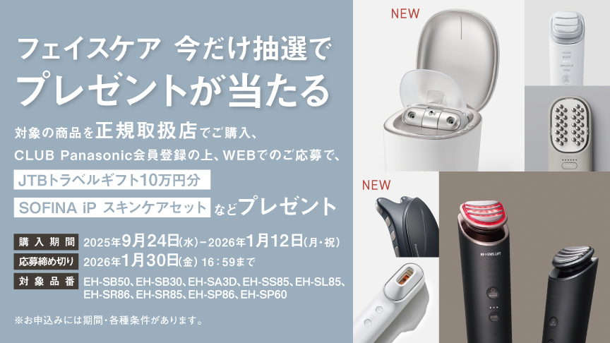フェイスケア 今だけ抽選でプレゼントが当たる 対象の商品を正規取扱店でご購入、CLUB Panasonic会員登録の上、WEBでのご応募で、JTBトラベルギフト10万円分 SOFINA iP スキンケアセットなどプレゼント 購入期間 2025年9月24日(水)～2026年1月12日(月・祝) 応募締め切り 2026年1月30日(金)16:59まで ※お申込みには期間・各種条件があります。