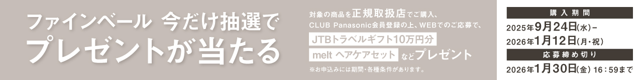 ファインベール 今だけ抽選でプレゼントが当たる 対象の商品を正規取扱店でご購入、CLUB Panasonic会員登録の上、JTBトラベルギフト10万円分 melt ヘアケアセットなどプレゼント 購入期間 2025年9月24日(水)～2026年1月12日(月・祝) 応募締め切り 2026年1月30日(金)16:59まで ※お申込みには期間・各種条件があります。