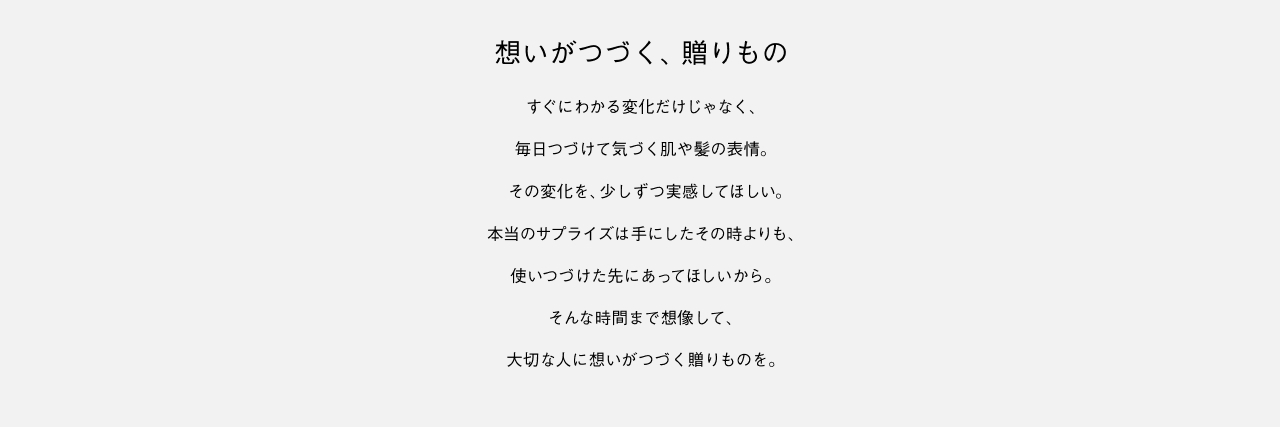 想いがつづく、贈りもの すぐにわかる変化だけじゃなく、毎日つづけて気づく肌や髪の表情。その変化を、少しずつ実感してほしい。本当のサプライズは手にしたその時よりも、使いつづけた先にあってほしいから。そんな時間まで想像して、大切な人に想いがつづく贈りものを。