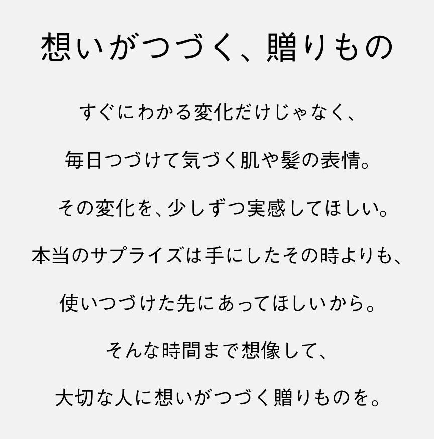 想いがつづく、贈りもの すぐにわかる変化だけじゃなく、毎日つづけて気づく肌や髪の表情。その変化を、少しずつ実感してほしい。本当のサプライズは手にしたその時よりも、使いつづけた先にあってほしいから。そんな時間まで想像して、大切な人に想いがつづく贈りものを。