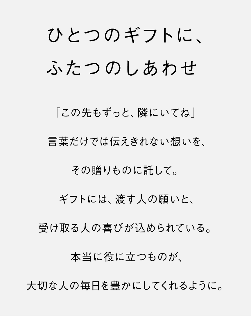 ひとつのギフトに、ふたつのしあわせ 「この先もずっと、隣にいてね」 言葉だけでは伝えきれない想いを、その贈りものに託して。ギフトには、渡す人の願いと、受け取る人の喜びが込められている。本当に役に立つものが、大切な人の毎日を豊かにしてくれるように。