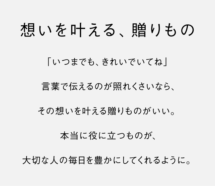 想いを叶える、贈りもの「いつまでも、きれいでいてね」言葉で伝えるのが照れくさいなら、その想いを叶える贈りものがいい。本当に役に立つものが、大切な人の毎日を豊かにしてくれるように。