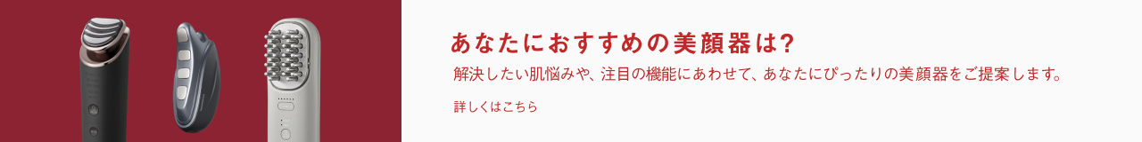 あなたにおすすめの美顔器は？解決したい肌悩みや、注目の機能にあわせて、あなたにぴったりの美顔器をご提案します。 詳しくはこちら